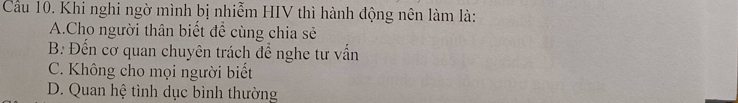 Khi nghi ngờ mình bị nhiễm HIV thì hành động nên làm là:
A.Cho người thân biết để cùng chia sẻ
B. Đến cơ quan chuyên trách để nghe tư vấn
C. Không cho mọi người biết
D. Quan hệ tình dục bình thường