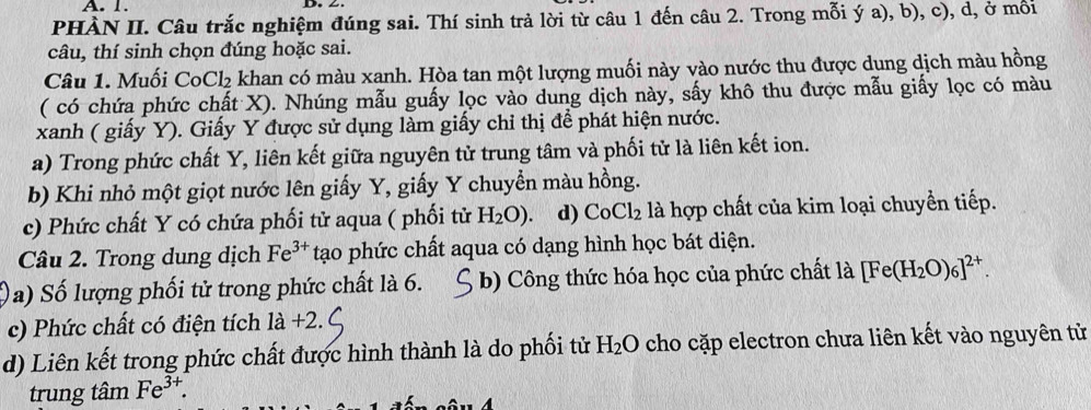 PHÀN II. Câu trắc nghiệm đúng sai. Thí sinh trả lời từ câu 1 đến câu 2. Trong mỗi ý a), b), c), d, ở mối 
câu, thí sinh chọn đúng hoặc sai. 
Câu 1. Muối CoCl₂ khan có màu xanh. Hòa tan một lượng muối này vào nước thu được dung dịch màu hồng 
( có chứa phức chất X). Nhúng mẫu guấy lọc vào dung dịch này, sấy khô thu được mẫu giấy lọc có màu 
xanh ( giấy Y). Giấy Y được sử dụng làm giấy chỉ thị để phát hiện nước. 
a) Trong phức chất Y, liên kết giữa nguyên tử trung tâm và phối tử là liên kết ion. 
b) Khi nhỏ một giọt nước lên giấy Y, giấy Y chuyển màu hồng. 
c) Phức chất Y có chứa phối tử aqua ( phối tử H_2O). d) CoCl_2 là hợp chất của kim loại chuyền tiếp. 
Câu 2. Trong dung dịch Fe^(3+) tạo phức chất aqua có dạng hình học bát diện. 
a) Số lượng phối tử trong phức chất là 6. b) Công thức hóa học của phức chất là [Fe(H_2O)_6]^2+. 
c) Phức chất có điện tích 1a+2. 
d) Liên kết trong phức chất được hình thành là do phối tử H_2O cho cặp electron chưa liên kết vào nguyên từ 
trung tâm Fe^(3+).