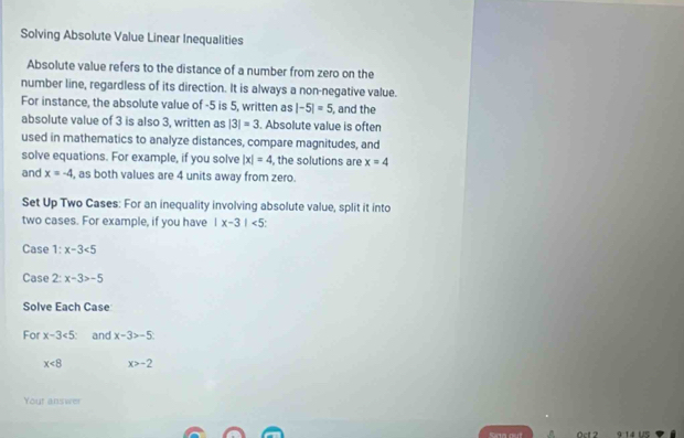 Solving Absolute Value Linear Inequalities 
Absolute value refers to the distance of a number from zero on the 
number line, regardless of its direction. It is always a non-negative value. 
For instance, the absolute value of -5 is 5, written as |-5|=5 , and the 
absolute value of 3 is also 3, written as |3|=3. Absolute value is often 
used in mathematics to analyze distances, compare magnitudes, and 
solve equations. For example, if you solve |x|=4 the solutions are x=4
and x=-4 , as both values are 4 units away from zero. 
Set Up Two Cases: For an inequality involving absolute value, split it into 
two cases. For example, if you have |x-3|<5</tex> 
Case 1:x-3<5</tex> 
Case 2: x-3>-5
Solve Each Case 
For x-3<5</tex>: and x-3>-5
x<8</tex> x>-2
Yout answer 
Sirta out ^