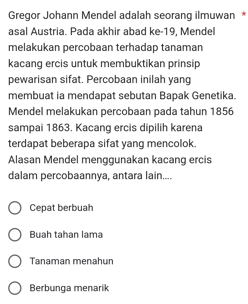 Gregor Johann Mendel adalah seorang ilmuwan *
asal Austria. Pada akhir abad ke-19, Mendel
melakukan percobaan terhadap tanaman
kacang ercis untuk membuktikan prinsip
pewarisan sifat. Percobaan inilah yang
membuat ia mendapat sebutan Bapak Genetika.
Mendel melakukan percobaan pada tahun 1856
sampai 1863. Kacang ercis dipilih karena
terdapat beberapa sifat yang mencolok.
Alasan Mendel menggunakan kacang ercis
dalam percobaannya, antara lain....
Cepat berbuah
Buah tahan lama
Tanaman menahun
Berbunga menarik