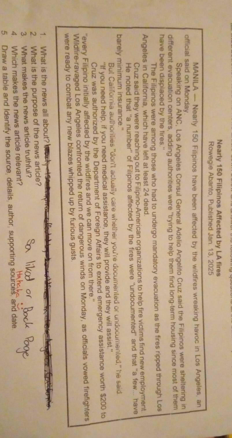 Nearly 150 Filipinos Affected by LA fires 
Rowegie Abanto, Published Jan. 13, 2025 
MANILA --- Nearly 150 Filipinos have been affected by the wildfires wreaking havoc in Los Angeles, an 
official said on Monday. 
Speaking on ANC, Los Angeles Consul General Adelio Angelito Cruz said the Filipinos were sheltering in 
different evacuation centers, adding authorities were ''trying to help them find long-term housing since most of them 
have been displaced by the fires." 
The Filipinos were among those who had to undergo mandatory evacuation as the fires ripped through Los 
Angeles in California, which have left at least 24 dead. 
Cruz said they were reaching out to Filipino-American organizations to help fire victims find new employment 
He noted that "a number" of Filipinos affected by the fires were "undocumented" and that "a few... have 
barely minimum insurance." 
But California authorities "don't actually care whether you're documented or undocumented," he said. 
“If you need help, if you need medical assistance, they will provide and they will assist." 
Cruz was authorized by the Department of Foreign Affairs to extend emergency assistance worth $200 to 
"every Filipino initially affected by the wildfires and we can move on from there." 
Wildfire-ravaged Los Angeles confronted the return of dangerous winds on Monday, as officials vowed firefighters 
were ready to combat any new blazes whipped up by furious gusts. 
1. What is the news all about?' 
2. What is the purpose of the news article? 
3. What makes the news article truthful? 
4. Which makes the news article relevant? 
5. Draw a table and Identify the source, details, author, supporting sources, and date