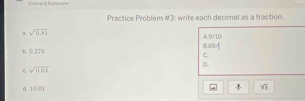 Emorie G Bartmann
Practice Problem #3: write each decimal as a fraction.
a. sqrt(0.81)
A. 9/10
B. 69
b. 0.276
C.
D.
C. sqrt(0.04)
d. 10.01
a
sqrt(± )