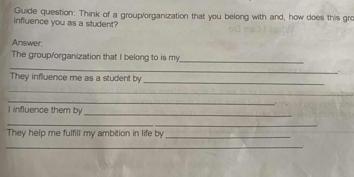 Guide question: Think of a group/organization that you belong with and, how does this gro 
influence you as a student? 
Answer: 
The group/organization that I belong to is my_ 
_ 
. 
They influence me as a student by_ 
_ 
_ 
I influence them by_ 
_ 
、. 
They help me fulfill my ambition in life by_ 
_.