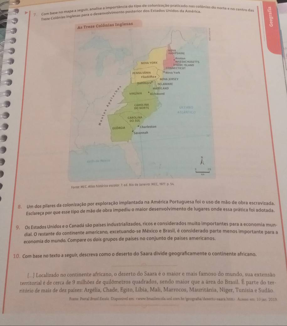 Com base no mapa a seguir, analise a importância do tipo de colonização praticado nas colônias do norte e no centro das 
Treze Colônas para o desenvolvimento posterior dos Estados Unidos da América. 
、 
Fonte: MEC. Atlos histórico escolor. 
8. Um dos pilares da colonização por exploração implantada na América Portuguesa foi o uso de mão de obra escravizada. 
Esclareça por que esse tipo de mão de obra impediu o maior desenvolvimento de lugares onde essa prática foi adotada. 
9. Os Estados Unidos e o Canadá são países industrializados, ricos e considerados muito importantes para a economia mun- 
dial. O restante do continente americano, excetuando-se México e Brasil, é considerado parte menos importante para a 
economia do mundo. Compare os dois grupos de países no conjunto de países americanos. 
10. Com base no texto a seguir, descreva como o deserto do Saara divide geograficamente o continente africano. 
[...] Localizado no continente africano, o deserto do Saara é o maior e mais famoso do mundo, sua extensão 
territorial é de cerca de 9 milhões de quilômetros quadrados, sendo maior que a área do Brasil. É parte do ter- 
ritório de mais de dez países: Argélia, Chade, Egito, Líbia, Mali, Marrocos, Mauritânia, Níger, Tunísia e Sudão. 
Fonte: Portal Brzzl Escola: Disponivel em:. Acesso em: 10 jan. 2019.