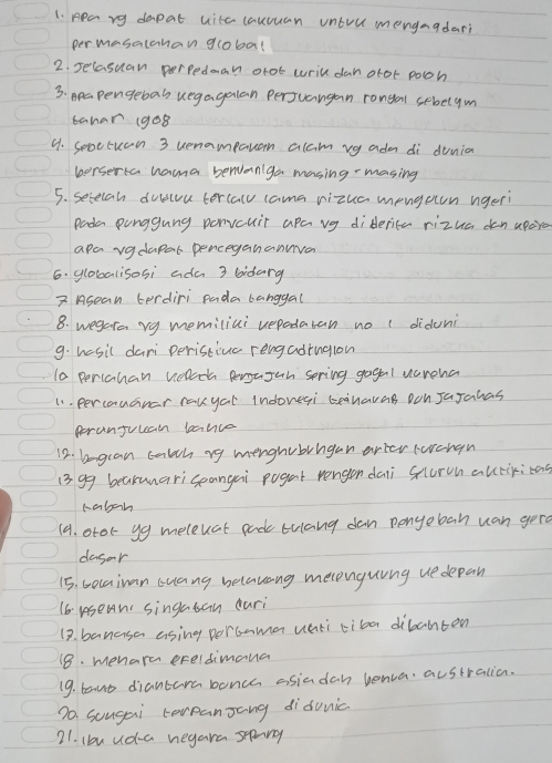 ppary dapat uita cauuuan untill mengaadari 
permasalahan global 
2. secasuan perpedean otot wrill dan ofot poon 
3. papengebal uegagalan perjuangan rongan sebelym 
bahar (9o8 
9. seoctuen 3 uenampaan alam vg adm di dunia 
berserta hama benaniga masing masing 
5. setecan duscoa tercall cama vizua mengotn nger 
Pada punggung penvcuit apa vg diderice rizua dan apore 
apa vadapar penceganannva 
6. globalisosi ada 3 bidarg 
2 Asean terdiri pada banggal 
8. wegara vgy memiliui uepadatan no ( diduni 
9. hasil dari peristivc rengadingion 
10 perichan wllch pergafah spring gogal vcroha 
11. percouGnar rauyal Indovegi ceahavag oon JaJahas 
peranjuuain lance 
12. bagcan talch rg menghvbrnganarter Fercrgn 
13 99 beakunariceangai pogat rengen daii survn autiriag 
raboh 
(9. otor yg meleuat pad trlang dan penyeban uan gerd 
dagor 
15. Gocaiuan Guang belavang melpnguing ue depan 
16. usean singasan dari 
19. banasa asing porcamen uati tiba dibahten 
18. menara ereldimana 
19. baut diantara bonch asiadan benca australion. 
70. sougai terpanJang didunic 
21. lbu ud-a negare spang