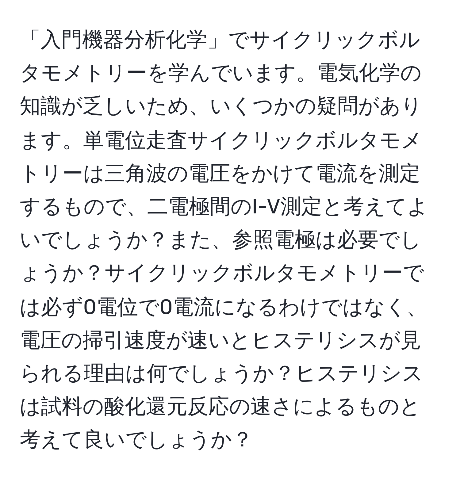 「入門機器分析化学」でサイクリックボルタモメトリーを学んでいます。電気化学の知識が乏しいため、いくつかの疑問があります。単電位走査サイクリックボルタモメトリーは三角波の電圧をかけて電流を測定するもので、二電極間のI-V測定と考えてよいでしょうか？また、参照電極は必要でしょうか？サイクリックボルタモメトリーでは必ず0電位で0電流になるわけではなく、電圧の掃引速度が速いとヒステリシスが見られる理由は何でしょうか？ヒステリシスは試料の酸化還元反応の速さによるものと考えて良いでしょうか？
