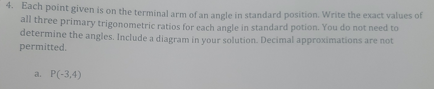 Each point given is on the terminal arm of an angle in standard position. Write the exact values of
all three primary trigonometric ratios for each angle in standard potion. You do not need to
determine the angles. Include a diagram in your solution. Decimal approximations are not
permitted.
a. P(-3,4)