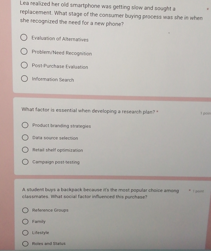 Lea realized her old smartphone was getting slow and sought a *
replacement. What stage of the consumer buying process was she in when
she recognized the need for a new phone?
Evaluation of Alternatives
Problem/Need Recognition
Post-Purchase Evaluation
Information Search
What factor is essential when developing a research plan? *
1 poin
Product branding strategies
Data source selection
Retail shelf optimization
Campaign post-testing
A student buys a backpack because it's the most popular choice among 1 point
classmates. What social factor influenced this purchase?
Reference Groups
Family
Lifestyle
Roles and Status