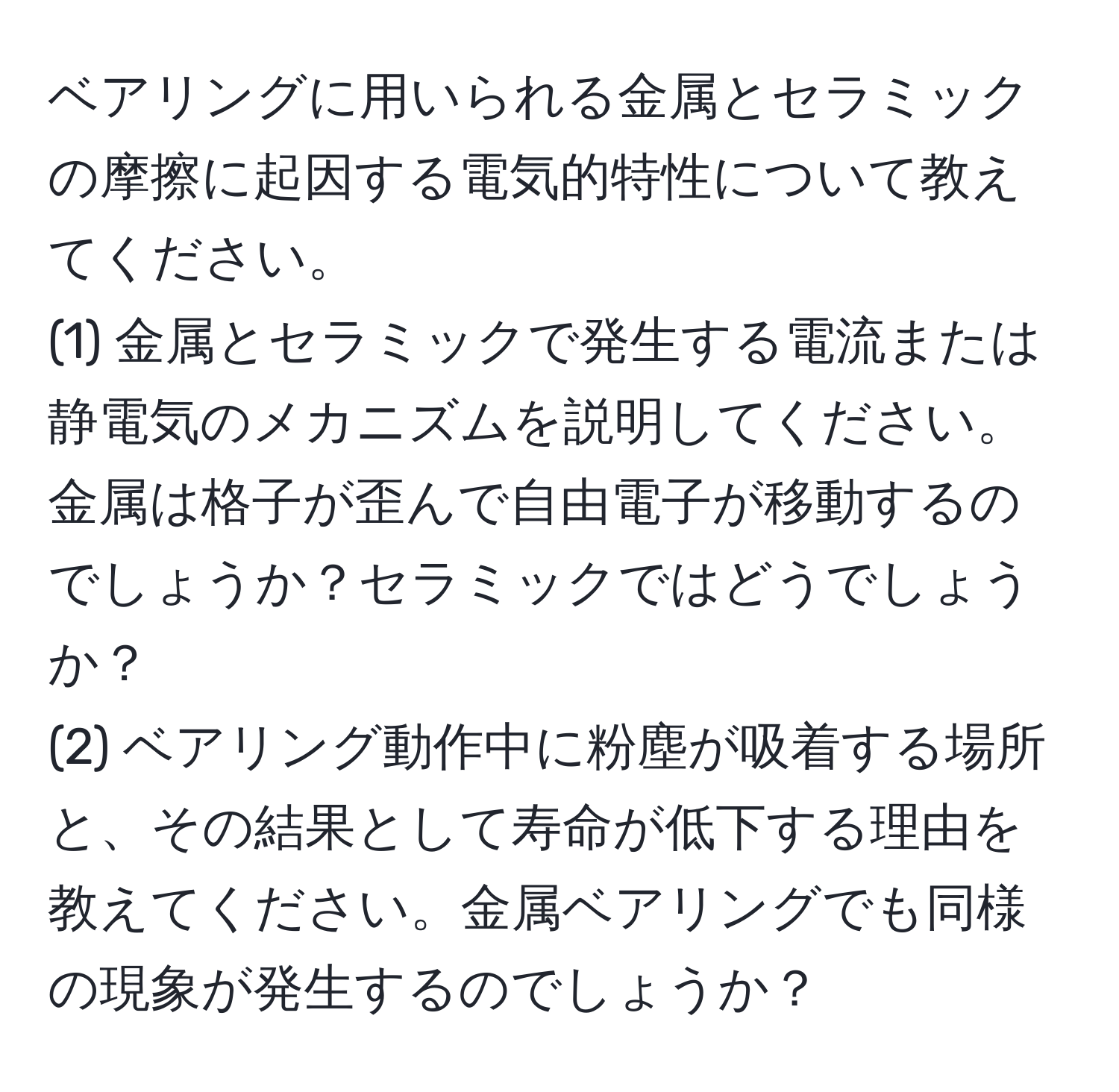 ベアリングに用いられる金属とセラミックの摩擦に起因する電気的特性について教えてください。  
(1) 金属とセラミックで発生する電流または静電気のメカニズムを説明してください。金属は格子が歪んで自由電子が移動するのでしょうか？セラミックではどうでしょうか？  
(2) ベアリング動作中に粉塵が吸着する場所と、その結果として寿命が低下する理由を教えてください。金属ベアリングでも同様の現象が発生するのでしょうか？