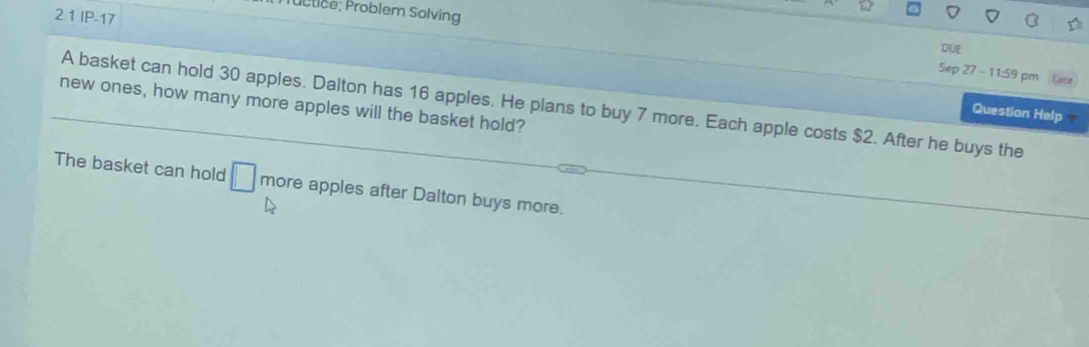 Tübtice; Problem Solving 
2 1 IP-17 
DUE 
Sep 27 - 11:59 pm 
new ones, how many more apples will the basket hold? 
A basket can hold 30 apples. Dalton has 16 apples. He plans to buy 7 more. Each apple costs $2. After he buys the 
Question Help 
The basket can hold □ more apples after Dalton buys more.