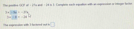 The positive GCF of - 27a and - 24 is 3. Complete each equation with an expression or integer factor.
3* -9a=-27a
3* -8=-24
The expression with 3 factored out is □ .