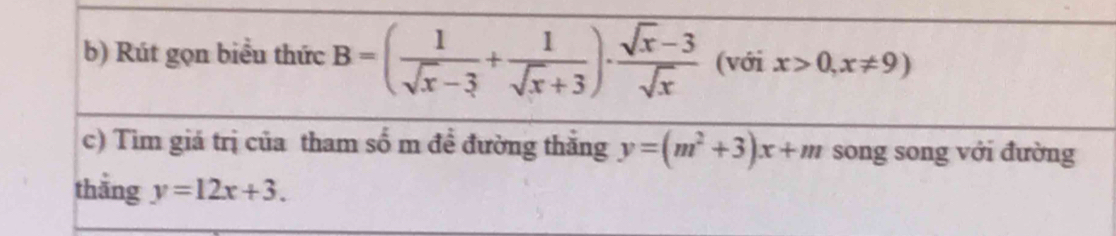 Rút gọn biểu thức B=( 1/sqrt(x)-3 + 1/sqrt(x)+3 )·  (sqrt(x)-3)/sqrt(x)  (với x>0,x!= 9)
c) Tìm giá trị của tham số m đề đường thắng y=(m^2+3)x+m song song với đường 
thāng y=12x+3.