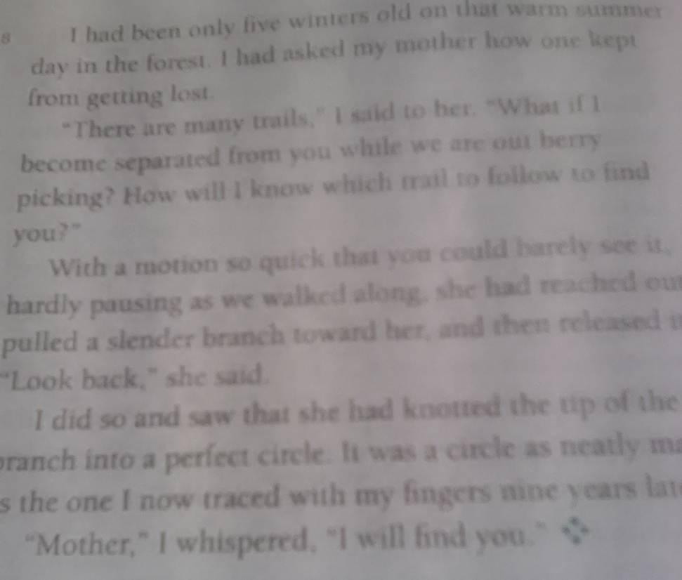 had been only five winters old on that warm summer 
day in the forest. I had asked my mother how one kept 
from getting lost. 
“There are many trails,” I said to her. “What if I 
become separated from you while we are out berry 
picking? How will I know which trail to follow to find 
you?" 
With a motion so quick that you could barely see it, 
hardly pausing as we walked along, she had reached ou 
pulled a slender branch toward her, and then released i 
"Look back," she said. 
I did so and saw that she had knotted the tip of the 
branch into a perfect circle. It was a circle as neatly m 
s the one I now traced with my fingers nine years lat 
“Mother,” I whispered, “I will find you.” $