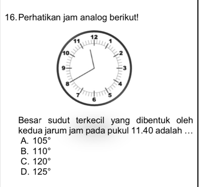 Perhatikan jam analog berikut!
Besar sudut terkecil yang dibentuk oleh
kedua jarum jam pada pukul 11.40 adalah ….
A. 105°
B. 110°
C. 120°
D. 125°