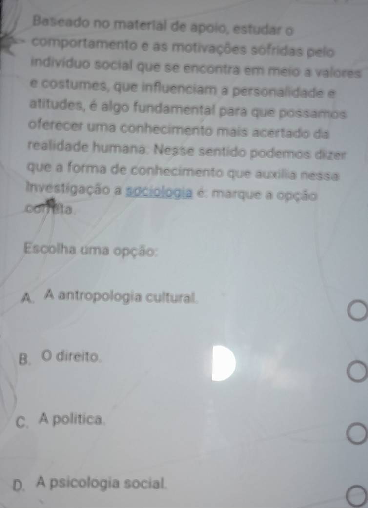 Baseado no material de apoio, estudar o
comportamento e as motivações sófridas pelo
indivíduo social que se encontra em meio a valores
e costumes, que influenciam a personalidade e
atitudes, é algo fundamental para que possamos
oferecer uma conhecimento mais acertado da
realidade humana: Neșse sentido podemos dizer
que a forma de conhecimento que auxilia nessa
Investigação a sociologia é: marque a opção
oon ata
Escolha uma opção:
A. A antropologia cultural.
B. O direito.
C. A politica.
D. A psicologia social.