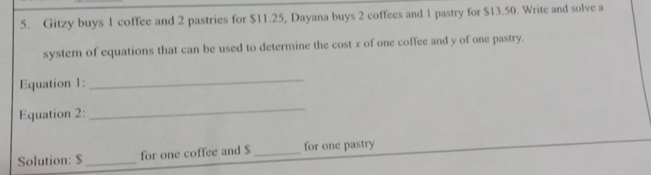 Gitzy buys 1 coffee and 2 pastries for $11.25, Dayana buys 2 coffees and 1 pastry for $13.50. Write and solve a 
system of equations that can be used to determine the cost x of one coffee and y of one pastry. 
Equation 1: 
_ 
Equation 2: 
_ 
Solution: $ _for one coffee and $ _for one pastry