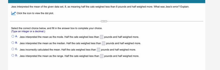 Jess interpreted the mean of the given data set, 8, as meaning half the cats weighed less than 8 pounds and half weighed more. What was Jess's error? Explain.
Click the icon to view the dot plot.
Select the correct choice below, and fill in the answer box to complete your choice.
(Type an integer or a decimal.
A Jess interpreted the mean as the mode. Half the cats weighed less than □ pounds and half weighed more.
B. Jess interpreted the mean as the median. Half the cats weighed less than □ pounds and half weighed more.
G. Jess incorrectly calculated the mean. Half the cats weighed less than □ pounds and half weighed more.
D. Jess interpreted the mean as the range. Half the cats weighed less than □ pounds and half weighed more.