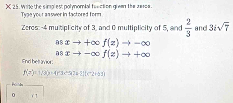 Write the simplest polynomial function given the zeros. 
Type your answer in factored form. 
Zeros: -4 multiplicity of 3, and 0 multiplicity of 5, and  2/3  and 3isqrt(7)
asxto +∈fty f(x)to -∈fty
asxto -∈fty f(x)to +∈fty
End behavior:
f(x)=1/3(x+4)^wedge 3x^(wedge)5(3x-2)(x^(wedge)2+63)
Points
0 / 1