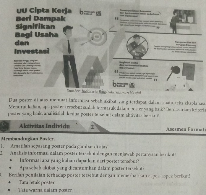 Proses perizinan berussha " 
UU Cipta Kerja b dan dipercepat dan berinvestaal lebih sederhana
66
Beri Dampak Porsganstan untck invrnart mevigak lnteln underforms
Peetroos ceaña ctias cesla eikro becl vdal dipetaton
Signifikan
Sagl, culup hure dangion pendalsan sje. ,,
Bagi Usaha
Pungutan liar dan
dan Dengen mengtneegrastan seluruh proses portztran korupsl dipotong
Investasi
ke dalam vistem perpran elektionds metful usen OSS (Online Single Submtation)
Beberape minggu yang latu Kegletan usaha
Cmnibus Law Undang-Undang indonesia telah mengesahian dan berinvestasi makin
dipermudah
utamanya adalah menciptakan  Cipta Kerja, dengan tujuan 66 Pengadaan tarah dan tahan hogi kepertingan
beikualitas Atim berusaña dan invertasi yang
Pengurusan palen, merek juga diperrapar
umum dan Investasi jauh lebih mudah ,,
Indonesia
b balk id 
Sumber: Indonesia Baik/Adurrahman Naufal
Dua poster di atas memuat informasi sebab akibat yang terdapat dalam suatu teks eksplanasi.
Menurut kalian, apa poster tersebut sudah termasuk dalam poster yang baik? Berdasarkan kriteria
poster yang baik, analisislah kedua poster tersebut dalam aktivitas berikut!
Aktivitas Individu 2 Asesmen Formati
Membandingkan Poster.
1. Amatilah sepasang poster pada gambar di atas!
2. Analisis informasi dalam poster tersebut dengan menjawab pertanyaan berikut!
Informasi apa yang kalian dapatkan dari poster tersebut?
Apa sebab akibat yang dicantumkan dalam poster tersebut?
. Berilah penilaian terhadap poster tersebut dengan memerhatikan aspek-aspek berikut!
Tata letak poster
Tata warna dalam poster