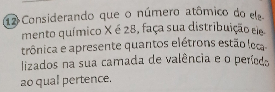 Considerando que o número atômico do ele 
mento químico X é 28, faça sua distribuição ele 
trônica e apresente quantos elétrons estão loca- 
lizados na sua camada de valência e o período 
ao qual pertence.