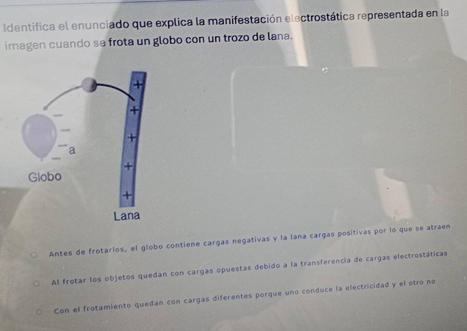 Identifica el enunciado que explica la manifestación electrostática representada en la
imagen cuando se frota un globo con un trozo de lana.
Antes de frotarlos, el globo contiene cargas negativas y la lana cargas positivas por lo que se atraen
Al frotar los objetos quedan con cargas opuestas debido a la transferencia de cargas electrostáticas
Con el frotamiento quedan con cargas diferentes porque uno conduce la electricidad y el otro no