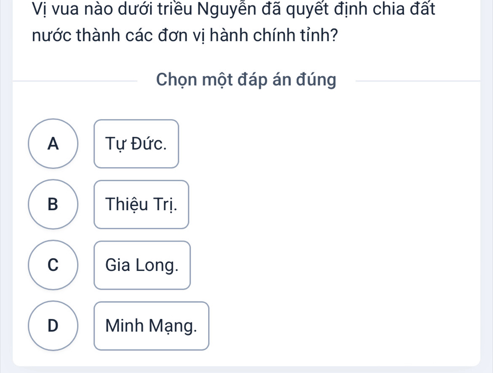 Vị vua nào dưới triều Nguyễn đã quyết định chia đất
hước thành các đơn vị hành chính tỉnh?
Chọn một đáp án đúng
A Tự Đức.
B Thiệu Trị.
C Gia Long.
D Minh Mạng.