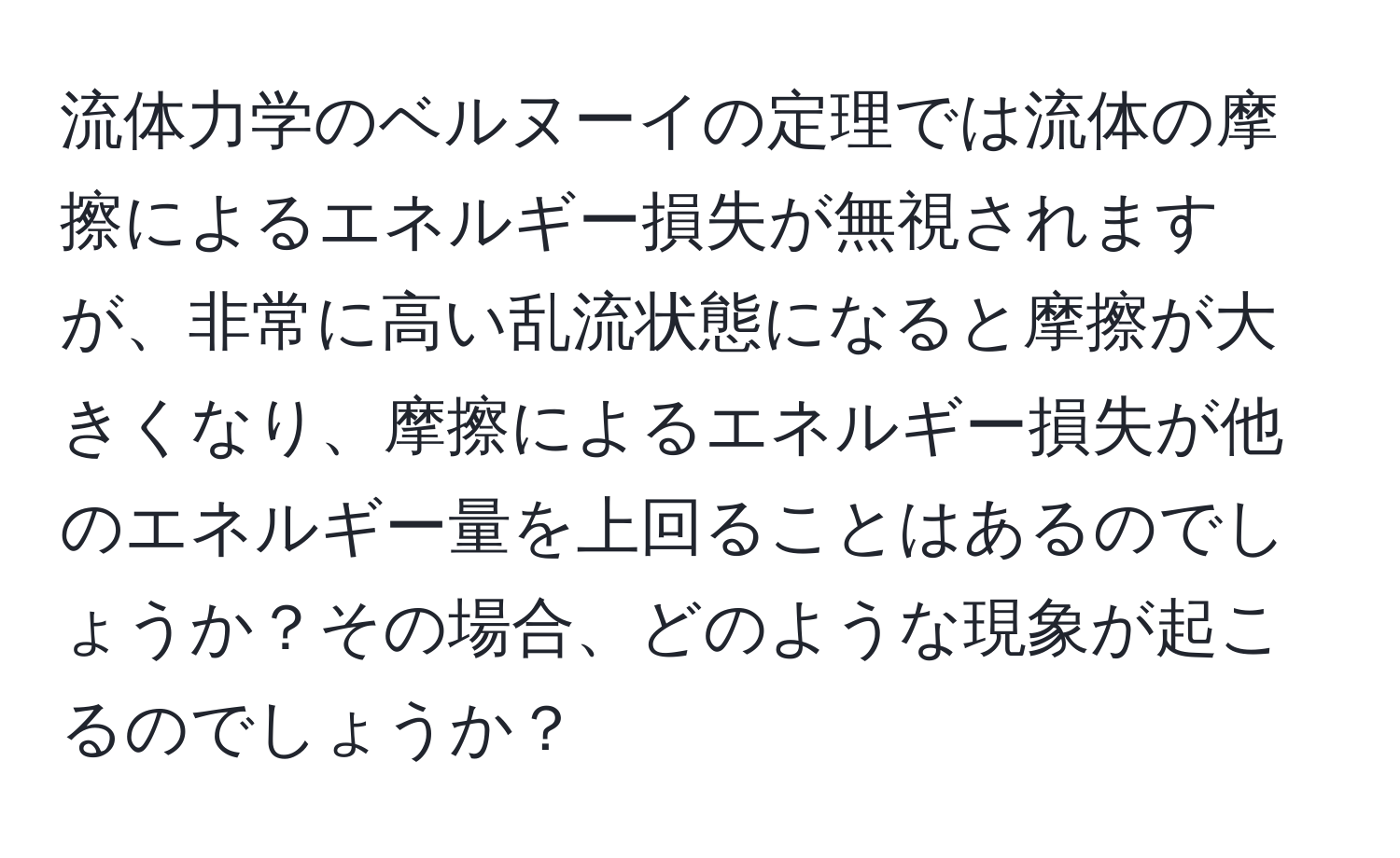 流体力学のベルヌーイの定理では流体の摩擦によるエネルギー損失が無視されますが、非常に高い乱流状態になると摩擦が大きくなり、摩擦によるエネルギー損失が他のエネルギー量を上回ることはあるのでしょうか？その場合、どのような現象が起こるのでしょうか？