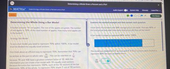 a Determining a Whole Given a Percent and a Part x 
cs MATHia" Determining a Whole Given a Percent and à Part Audão Suppor Sysnem Help Glossery Launa Pina - 
Hints I'm Done 
Determining the Whole Using a Bar Model Examine the worked example and then answer each question. 
A basket contains 14 red apples. The rest of the apples are green. The number Uncle Gino's Pizza Parlor sold 200 sausage pizzas last week. That was 60% of 
i t a ke of red apples is 70% of the total number of apples. How many total apples are the total pizzas they sold. How many total pizzas did they sell last week
A bar model is shown to represent 80% within 100%
Strategy: Bar Model 
To use a bar model, you need to represent 70% within 100%. A bar model 
must be divided into equally sized sections. 
First think about an efficient way to represent 70%. Remember that 70% can The model was divided into 5 sections and 4 of those sections were shaded to 
be written as the part-to-whole ratio  70/100 . This can be rewritten as  7/10  represent 80% because, in lowest teems 
because 70 and 100 have a greatest common factor of 10. With this 
information you can create a bar model with 10 equally-sired sections.  80/100 = □ E 
Because the entire bar represents 100%, each of the 10 sections of the bar 
represents 10% of the whole. To represent 70% shade 7 out of 10 sections