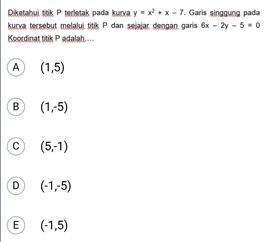 Diketahui titik P terletak pada kurya y=x^2+x-7. Garis singgung pada
kurva tersebut melalui titik P dan sejajar dengan garis 6x-2y-5=0
Koordinat titik P adalah..
A (1,5)
B (1,-5)
C (5,-1)
D (-1,-5)
E (-1,5)