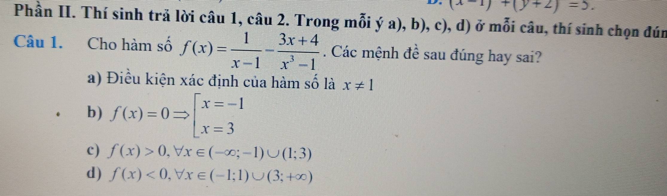 ^-1)+(y+2)=
Phần II. Thí sinh trả lời câu 1, câu 2. Trong mỗi ý a), b), c), d) ở mỗi câu, thí sinh chọn đún
Câu 1. Cho hàm số f(x)= 1/x-1 - (3x+4)/x^3-1 . Các mệnh đề sau đúng hay sai?
a) Điều kiện xác định của hàm số là x!= 1
b) f(x)=0Rightarrow beginarrayl x=-1 x=3endarray.
c) f(x)>0, forall x∈ (-∈fty ;-1)∪ (1;3)
d) f(x)<0</tex>, forall x∈ (-1;1)∪ (3;+∈fty )