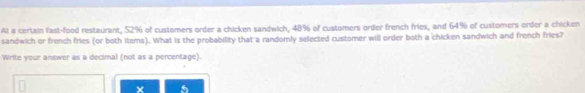 Al a certain fast-food restaurant, 52% of customers order a chicken sandwich, 48% of customers order french fries, and 64% of customers order a chicken 
sandwich or french fries (or both items). What is the probability that a randomly selected customer will order both a chicken sandwich and french fries? 
Write your answer as a decimal (not as a percentage).