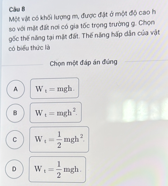 Một vật có khối lượng m, được đặt ở một độ cao h
so với mặt đất nơi có gia tốc trọng trường g. Chọn
gốc thế năng tại mặt đất. Thế năng hấp dẫn của vật
có biểu thức là
Chọn một đáp án đúng
A W_t=mgh.
B W_t=mgh^2.
C W_t= 1/2 mgh^2.
D W_t= 1/2 mgh.