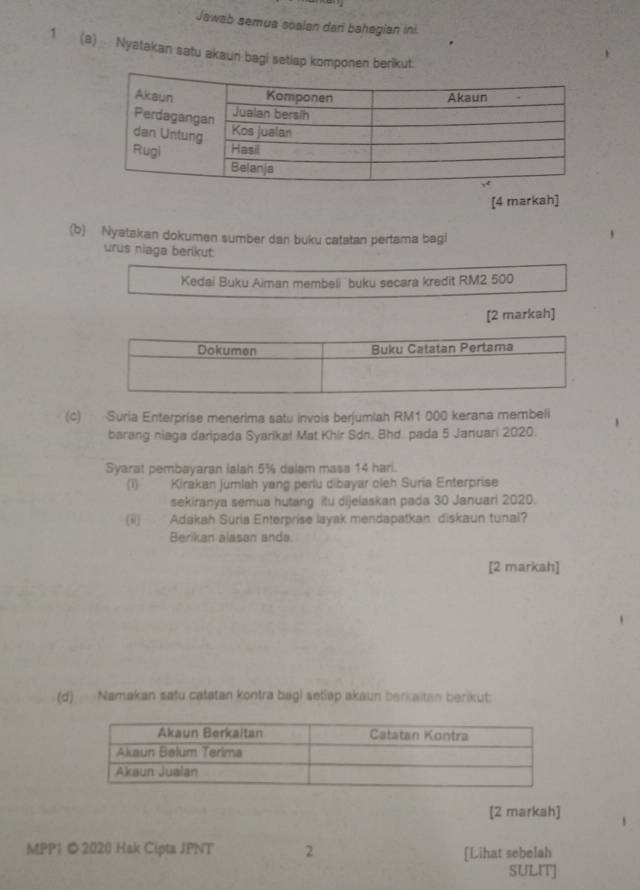 Jawab semua soalan dari bahegian ini. 
1(a) Nyatakan satu akaun begi setlap komponen berikut. 
[4 markah] 
(b) Nyatakan dokumen sumber dan buku catatan pertama bagi 
urus niaga berikut: 
Kedai Buku Aiman membeli buku secara kredit RM2 500
[2 markah] 
(c) Suria Enterpríse menerima satu invois berjumiah RM1 000 kerana membeli 
barang niaga daripada Syarikat Mat Khír Sdn. Bhd. pada 5 Januari 2020. 
Syarat pembayaran ialah 5% dalam masa 14 hari. 
(1) Kirakan jumlah yang periu dibayar oleh Suria Enterprise 
sekiranya semua hutang itu dijelaskan pada 30 Januarl 2020. 
(i) Adakah Suria Enterprise layak mendapatkan diskaun tunal? 
Berikan alasan anda. 
[2 markah] 
(d) Namakan satu catatan kontra bagi setlap akaun berkaitan berikut: 
[2 markah] 
MPP1 ©2020 Hak Cipta JPNT 2 [Lihat sebelah 
SULIT]