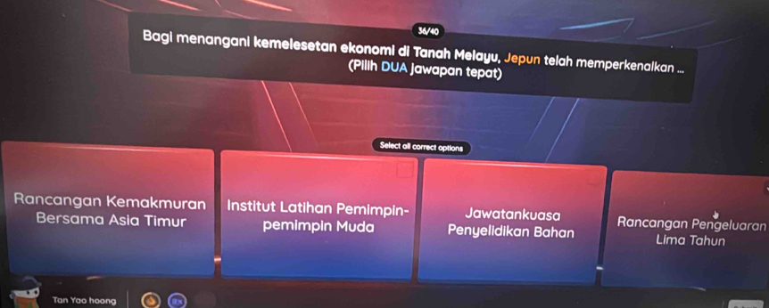 36/40 
Bagi menangani kemelesetan ekonomi di Tanah Melayu, Jepun telah memperkenalkan ... 
(Pilih DUA Jawapan tepat) 
Select all correct options 
Rancangan Kemakmuran Institut Latihan Pemimpin- Jawatankuasa Rancangan Pengeluaran 
Bersama Asia Timur pemimpin Muda Penyelidikan Bahan Lima Tahun 
Tan Yao hoong