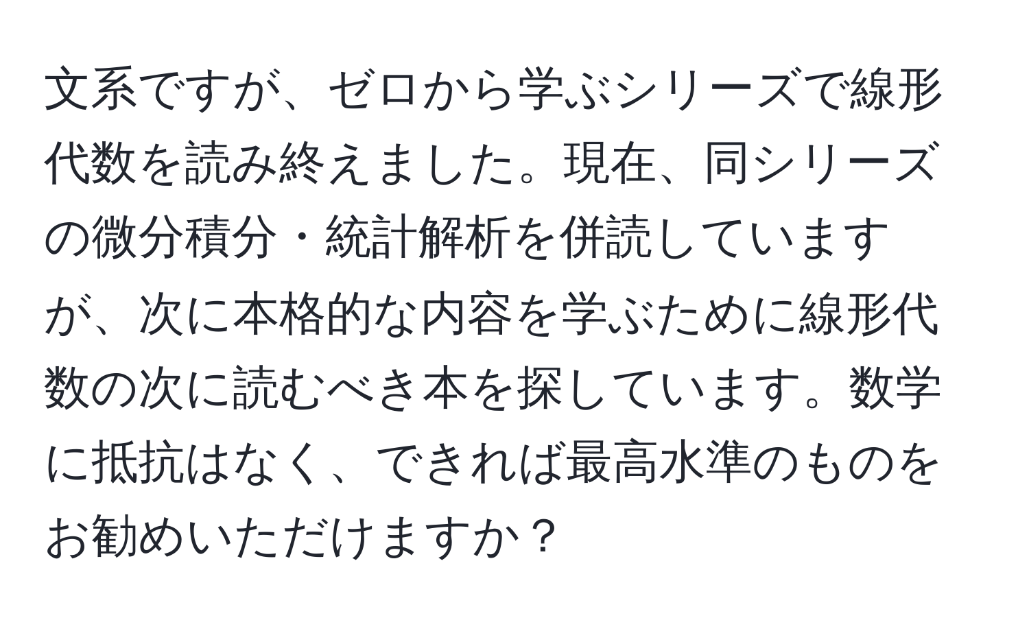 文系ですが、ゼロから学ぶシリーズで線形代数を読み終えました。現在、同シリーズの微分積分・統計解析を併読していますが、次に本格的な内容を学ぶために線形代数の次に読むべき本を探しています。数学に抵抗はなく、できれば最高水準のものをお勧めいただけますか？