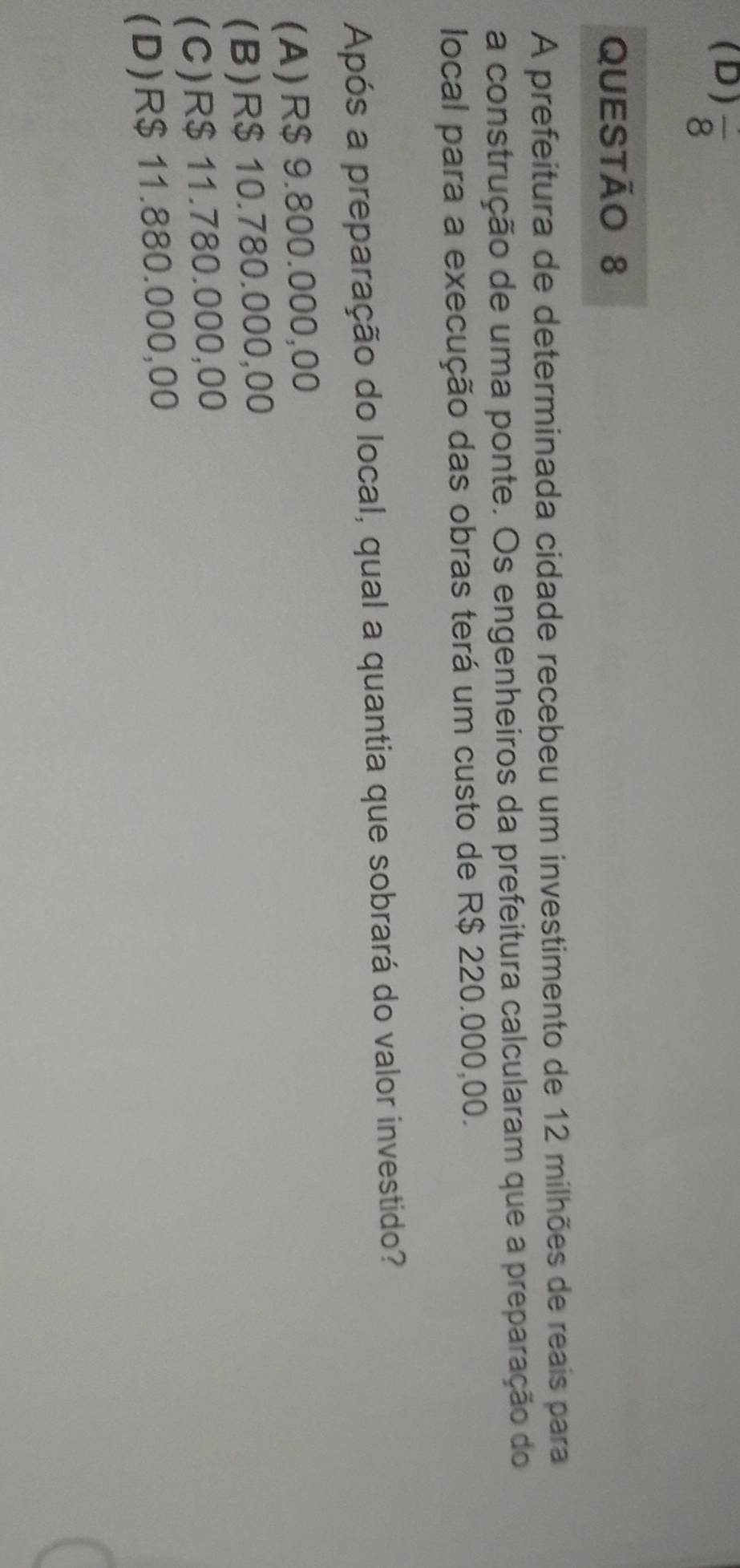 frac 8 
QUESTÃO 8
A prefeitura de determinada cidade recebeu um investimento de 12 milhões de reais para
a construção de uma ponte. Os engenheiros da prefeitura calcularam que a preparação do
local para a execução das obras terá um custo de R$ 220.000,00.
Após a preparação do local, qual a quantia que sobrará do valor investido?
(A) R$ 9.800.000,00
(B) R$ 10.780.000,00
(C) R$ 11.780.000,00
(D) R$ 11.880.000,00