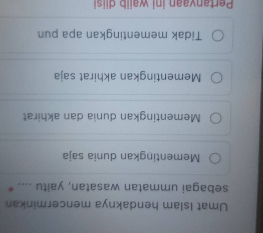 Umat Islam hendaknya mencerminkan
sebagai ummatan wasatan, yaitu .... *
Mementingkan dunia saja
Mementingkan dunia dan akhirat
Mementingkan akhirat saja
Tidak mementingkan apa pun
Pertanvaan ini waiib diisi
