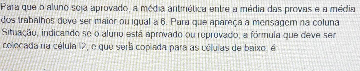 Para que o aluno seja aprovado, a média aritmética entre a média das provas e a média 
dos trabalhos deve ser maior ou igual a 6. Para que apareça a mensagem na coluna 
Situação, indicando se o aluno está aprovado ou reprovado, a fórmula que deve ser 
colocada na célula 12, e que sera copiada para as células de baixo, é: