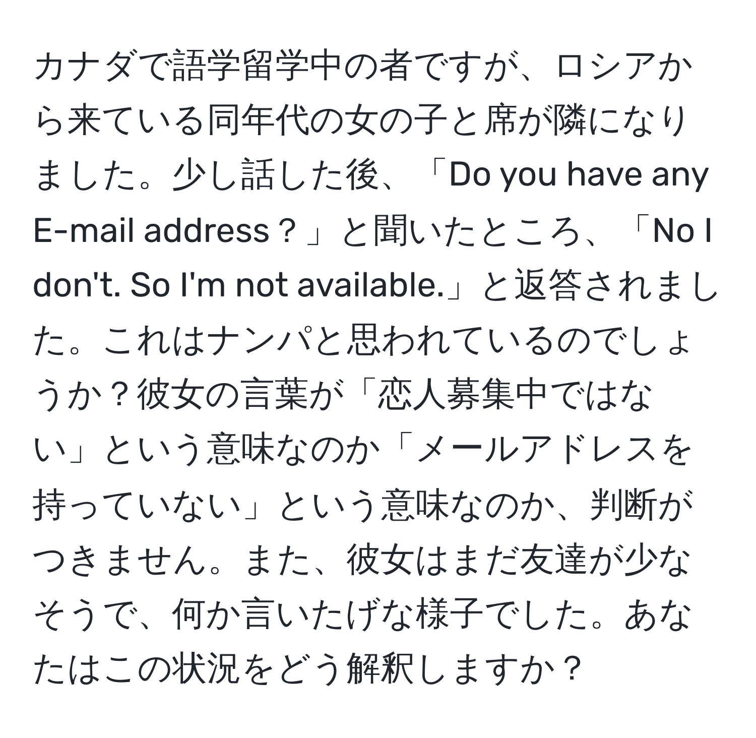 カナダで語学留学中の者ですが、ロシアから来ている同年代の女の子と席が隣になりました。少し話した後、「Do you have any E-mail address？」と聞いたところ、「No I don't. So I'm not available.」と返答されました。これはナンパと思われているのでしょうか？彼女の言葉が「恋人募集中ではない」という意味なのか「メールアドレスを持っていない」という意味なのか、判断がつきません。また、彼女はまだ友達が少なそうで、何か言いたげな様子でした。あなたはこの状況をどう解釈しますか？