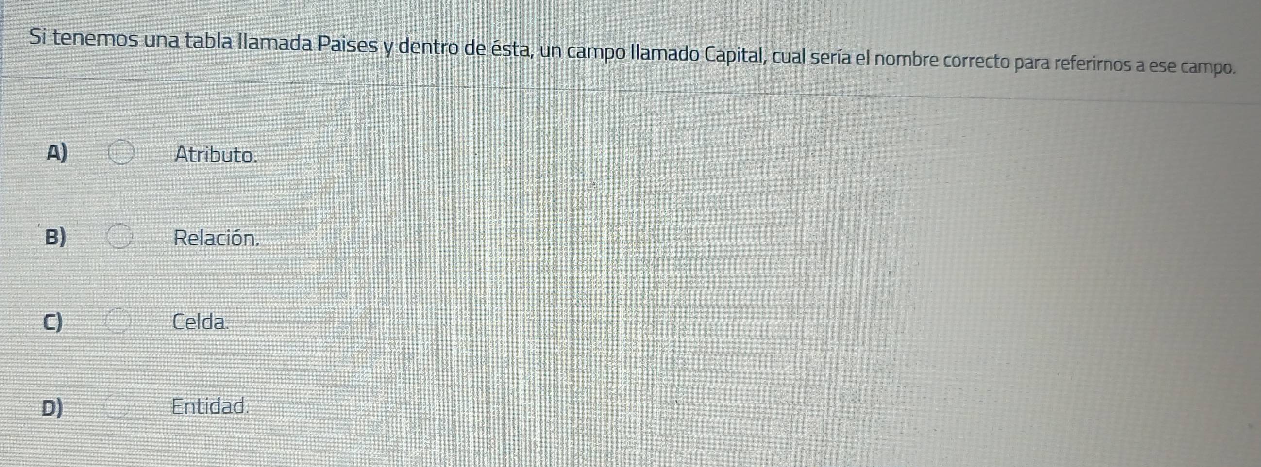 Si tenemos una tabla llamada Paises y dentro de ésta, un campo llamado Capital, cual sería el nombre correcto para referirnos a ese campo.
A) Atributo.
B) Relación.
C) Celda.
D) Entidad.