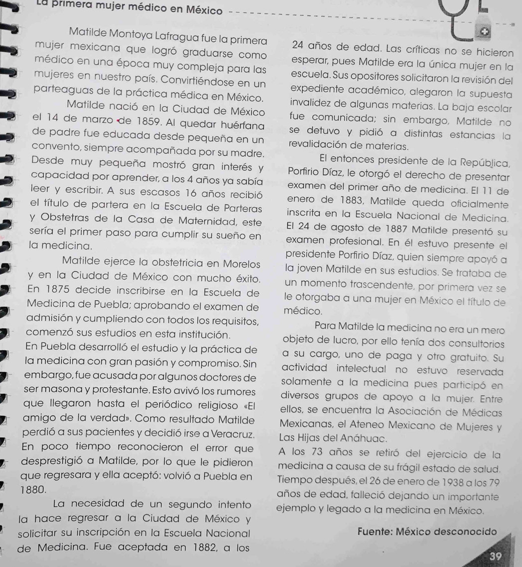 La primera mujer médico en México
Matilde Montoya Lafragua fue la primera 24 años de edad. Las críticas no se hicieron
mujer mexicana que logró graduarse como esperar, pues Matilde era la única mujer en la
médico en una época muy compleja para las escuela. Sus opositores solicitaron la revisión del
mujeres en nuestro país. Convirtiéndose en un expediente académico, alegaron la supuesta
parteaguas de la práctica médica en México. invalidez de algunas materias. La baja escolar
Matilde nació en la Ciudad de México fue comunicada; sin embargo, Matilde no
el 14 de marzo de 1859. Al quedar huérfana se detuvo y pidió a distintas estancias la
de padre fue educada desde pequeña en un revalidación de materias.
convento, siempre acompañada por su madre. El entonces presidente de la República,
Desde muy pequeña mostró gran interés y  Porfirio Díaz, le otorgó el derecho de presentar
capacidad por aprender, a los 4 años ya sabía examen del primer año de medicina. El 11 de
leer y escribir. A sus escasos 16 años recibió enero de 1883, Matilde queda oficialmente
el título de partera en la Escuela de Parteras inscrita en la Escuela Nacional de Medicina.
y Obstetras de la Casa de Maternidad, este El 24 de agosto de 1887 Matilde presentó su
sería el primer paso para cumplir su sueño en examen profesional. En él estuvo presente el
Ia medicina. presidente Porfirio Díaz, quien siempre apoyó a
Matilde ejerce la obstetricia en Morelos la joven Matilde en sus estudios. Se trataba de
y en la Ciudad de México con mucho éxito. un momento trascendente, por primera vez se
En 1875 decide inscribirse en la Éscuela de le otorgaba a una mujer en México el título de
Medicina de Puebla; aprobando el examen de médico.
admisión y cumpliendo con todos los requisitos, Para Matilde la medicina no era un mero
comenzó sus estudios en esta institución. objeto de lucro, por ello tenía dos consultorios
En Puebla desarrolló el estudio y la práctica de a su cargo, uno de paga y otro gratuito. Su
la medicina con gran pasión y compromiso. Sin actividad intelectual no estuvo reservada
embargo, fue acusada por algunos doctores de solamente a la medicina pues participó en
ser masona y protestante. Esto avivó los rumores diversos grupos de apoyo a la mujer. Entre
que llegaron hasta el periódico religioso «El ellos, se encuentra la Asociación de Médicas
amigo de la verdad». Como resultado Matilde Mexicanas, el Ateneo Mexicano de Mujeres y
perdió a sus pacientes y decidió irse a Veracruz.  Las Hijas del Anáhuac.
En poco tiempo reconocieron el error que A los 73 años se retiró del ejercicio de la
desprestigió a Matilde, por lo que le pidieron medicina a causa de su frágil estado de salud.
que regresara y ella aceptó: volvió a Puebla en Tiempo después, el 26 de enero de 1938 a los 79
1880. años de edad, falleció dejando un importante
La necesidad de un segundo intento ejemplo y legado a la medicina en México.
la hace regresar a la Ciudad de México y
solicitar su inscripción en la Escuela Nacional  Fuente: México desconocido
de Medicina. Fue aceptada en 1882, a los
39