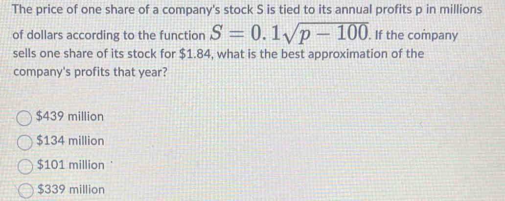 The price of one share of a company's stock S is tied to its annual profits p in millions
of dollars according to the function S=0.1sqrt(p-100). If the company
sells one share of its stock for $1.84, what is the best approximation of the
company's profits that year?
$439 million
$134 million
$101 million
$339 million