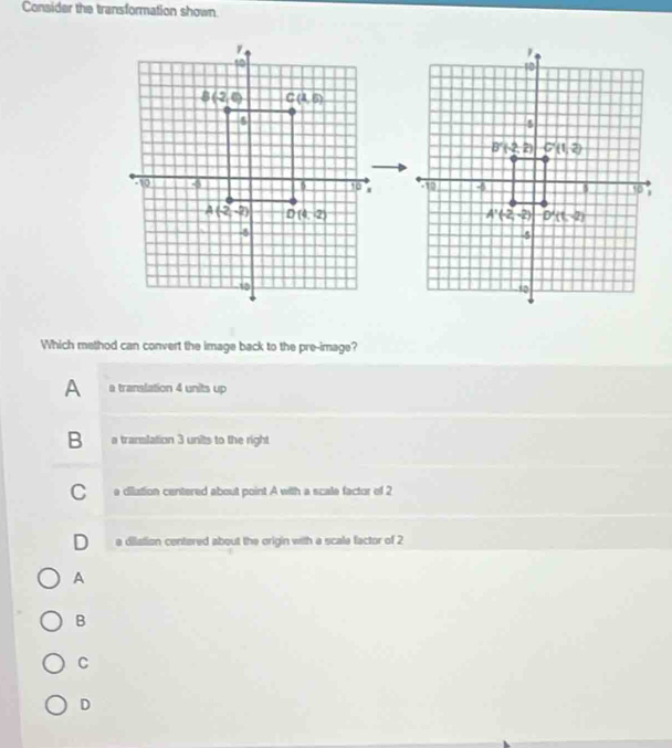 Consider the transformation shown
 
Which method can convert the image back to the pre-image?
A a translation 4 units up
B a translation 3 units to the right
C e dilation centered about point A with a scale factor of 2
D a dilation centered about the origin with a scale factor of 2
A
B
C
D