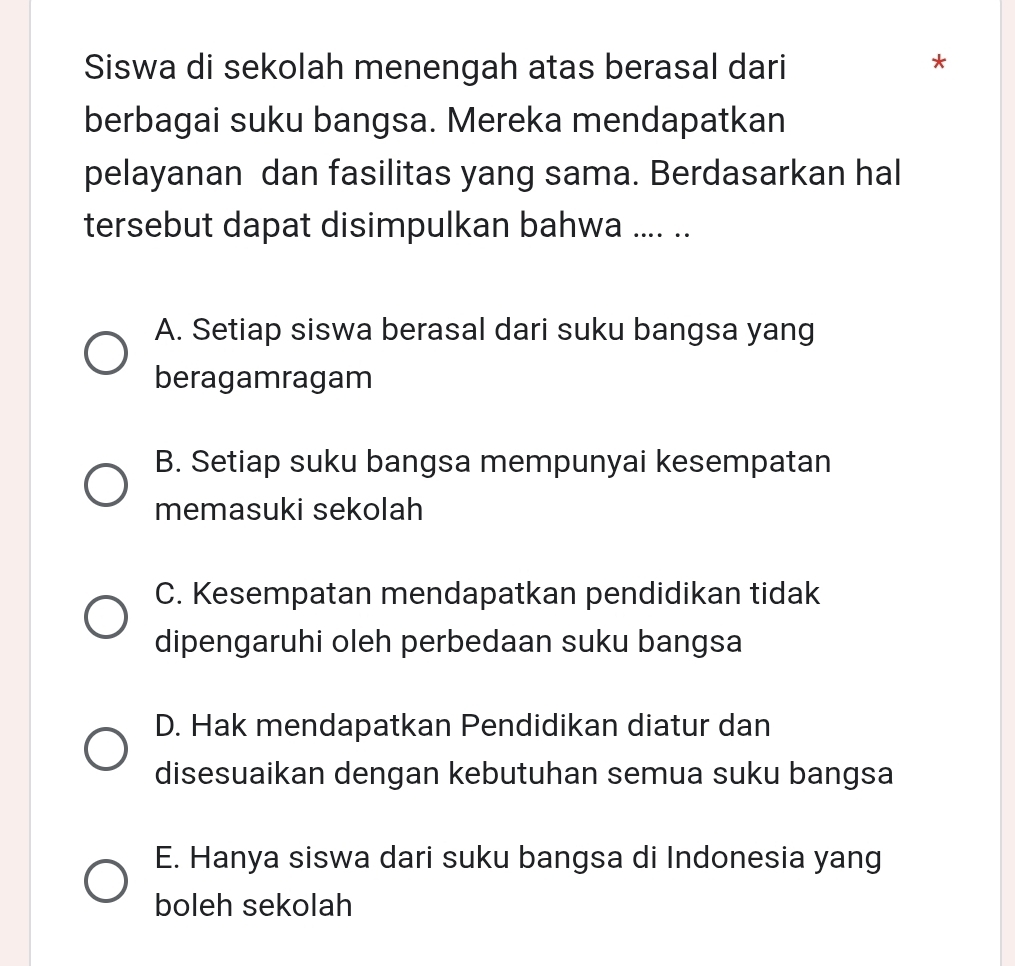 Siswa di sekolah menengah atas berasal dari
*
berbagai suku bangsa. Mereka mendapatkan
pelayanan dan fasilitas yang sama. Berdasarkan hal
tersebut dapat disimpulkan bahwa .... ..
A. Setiap siswa berasal dari suku bangsa yang
beragamragam
B. Setiap suku bangsa mempunyai kesempatan
memasuki sekolah
C. Kesempatan mendapatkan pendidikan tidak
dipengaruhi oleh perbedaan suku bangsa
D. Hak mendapatkan Pendidikan diatur dan
disesuaikan dengan kebutuhan semua suku bangsa
E. Hanya siswa dari suku bangsa di Indonesia yang
boleh sekolah