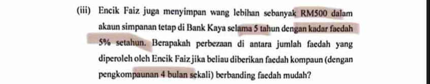 (iii) Encik Faiz juga menyimpan wang lebihan sebanyak RM500 dalam 
akaun simpanan tetap di Bank Kaya selama 5 tahun dengan kadar faedah
5% setahun. Berapakah perbezaan di antara jumlah faedah yang 
diperoleh oleh Encik Faiz jika beliau diberikan faedah kompaun (dengan 
pengkompaunan 4 bulan sekali) berbanding faedah mudah?