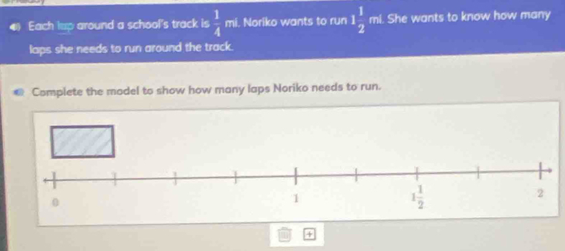 Each lup around a school's track is  1/4  mi. Noriko wants to run 1 1/2  overline □  ni. She wants to know how many
laps she needs to run around the track.
Complete the model to show how many laps Noriko needs to run.
+