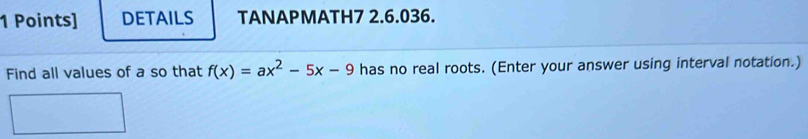 DETAILS TANAPMATH7 2.6.036. 
Find all values of a so that f(x)=ax^2-5x-9 has no real roots. (Enter your answer using interval notation.)