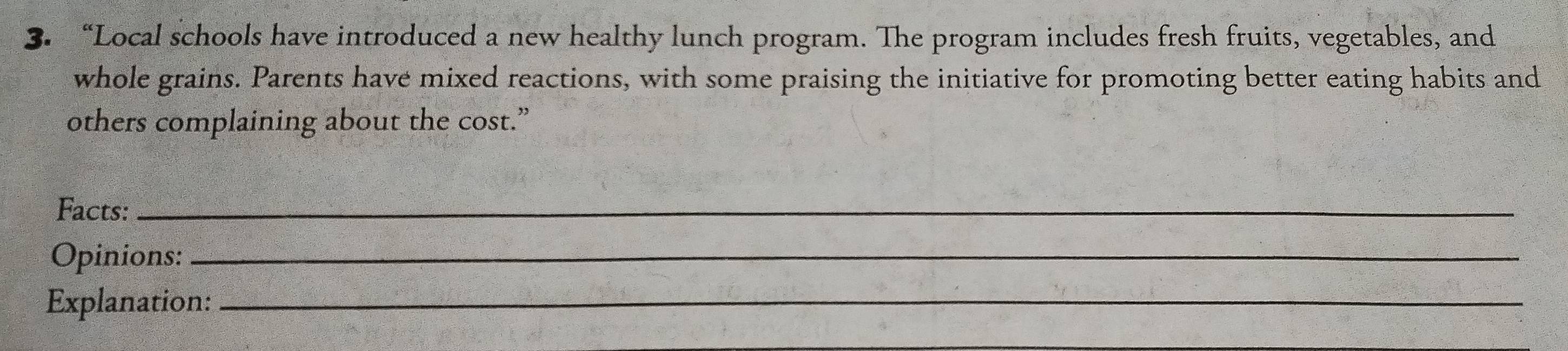 “Local schools have introduced a new healthy lunch program. The program includes fresh fruits, vegetables, and 
whole grains. Parents have mixed reactions, with some praising the initiative for promoting better eating habits and 
others complaining about the cost.” 
Facts:_ 
Opinions:_ 
Explanation:_