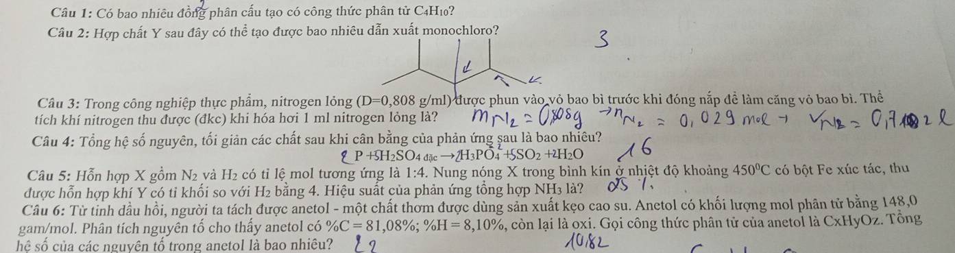 Có bao nhiêu đồn phân cấu tạo có công thức phân tử C4H10? 
Câu 2: Hợp chất Y sau đây có thể tạo được bao nhiêu dẫn xuất monochloro? 
Cầâu 3: Trong công nghiệp thực phẩm, nitrogen long(D=0,808g/ml) được phun vào vỏ bao bì trước khi đóng nắp để làm căng vỏ bao bì. Thể 
tích khí nitrogen thu được (đkc) khi hóa hơi 1 ml nitrogen lỏng là? 
Câu 4: Tổng hệ số nguyên, tối giản các chất sau khi cân bằng của phản ứng sau là bao nhiêu?
P+SH_2SO_4dicto 2H_3PO_4^(2+SSO_2)+2H_2O
Câu 5: Hỗn hợp X gồm N và H_2 có tỉ lệ mol tương ứng là 1:4 -. Nung nóng X trong bình kín ở nhịệt độ khoảng 450°C có bột Fe xúc tác, thu 
được hỗn hợp khí Y có tỉ khối so với H₂ bằng 4. Hiệu suất của phản ứng tổng hợp NH₃ là? 
Câu 6: Từ tinh dầu hồi, người ta tách được anetol - một chất thơm được dùng sản xuất kẹo cao su. Anetol có khối lượng mol phân tử bằng 148,0 
gam/mol. Phân tích nguyên tố cho thấy anetol có % C=81,08%; % H=8,10% 1, còn lại là oxi. Gọi công thức phân tử của anetol là CxHyOz. Tổng 
hệ số của các nguyên tố trong anetol là bao nhiêu?