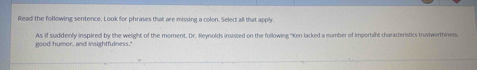 Read the following sentence. Look for phrases that are missing a colon. Select all that apply. 
As if suddenly inspired by the weight of the moment, Dr. Reynolds insisted on the following "Ken lacked a number of important characteristics trustworthiness. 
good humor, and insightfulness."